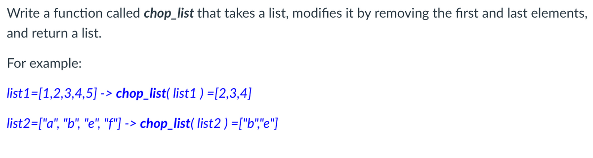 Write a function called chop_list that takes a list, modifies it by removing the first and last elements,
and return a list.
For example:
list1=[1,2,3,4,5] -> chop_list( list1) =[2,3,4]
list2=["a", "b", "e", "f")
-> chop_list( list2) =["b","e"]
