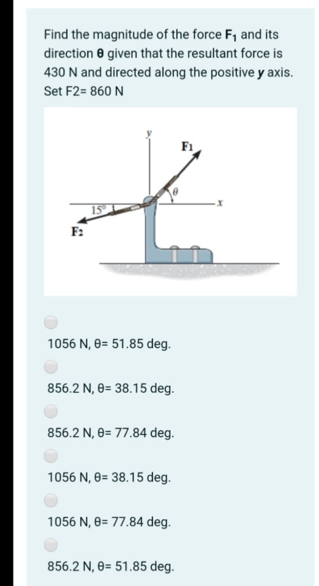 Find the magnitude of the force F1 and its
direction 0 given that the resultant force is
430 N and directed along the positive y axis.
Set F2= 860 N
F1
15°
F2
1056 N, 0= 51.85 deg.
856.2 N, 0= 38.15 deg.
856.2 N, 0= 77.84 deg.
1056 N, 0= 38.15 deg.
1056 N, 0= 77.84 deg.
856.2 N, 0= 51.85 deg.
