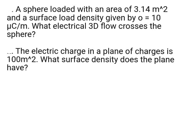 .A sphere loaded with an area of 3.14 m^2
and a surface load density given by o = 10
µC/m. What electrical 3D flow crosses the
sphere?
-.. The electric charge in a plane of charges is
100m^2. What surface density does the plane
have?
