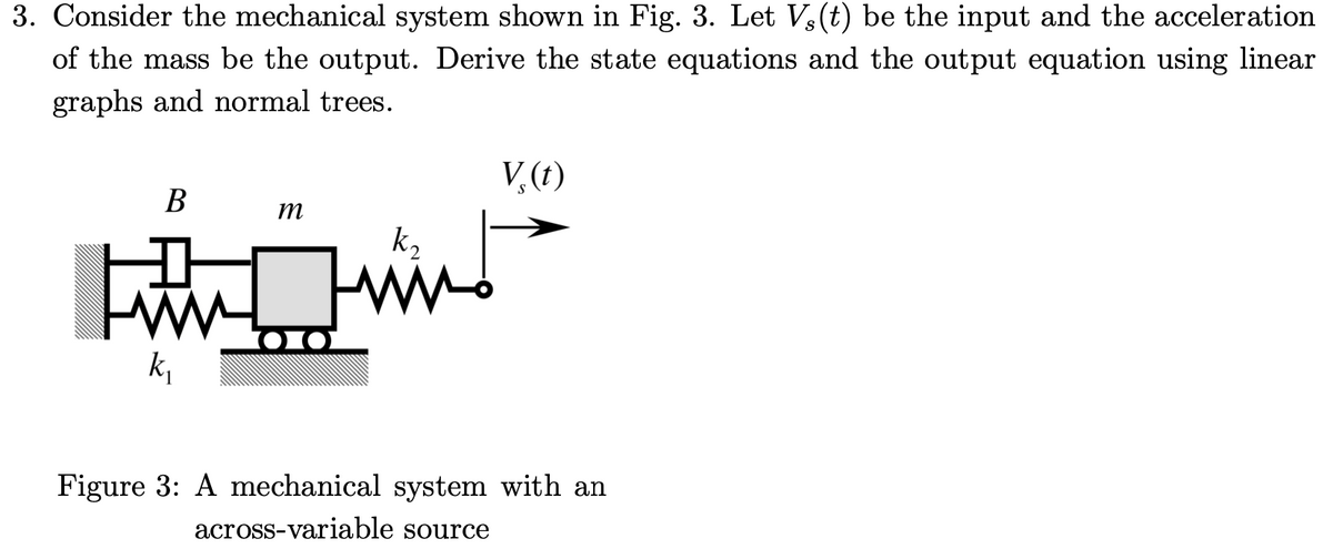 3. Consider the mechanical system shown in Fig. 3. Let V3(t) be the input and the acceleration
of the mass be the output. Derive the state equations and the output equation using linear
graphs and normal trees.
V,(t)
В
m
k2
101
k,
Figure 3: A mechanical system with an
across-variable source
