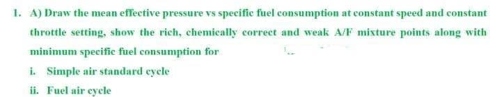 1. A) Draw the mean effective pressure vs specific fuel consumption at constant speed and constant
throttle setting, show the rich, chemically correct and weak A/F mixture points along with
minimum specific fuel consumption for
i. Simple air standard cycle
ii. Fuel air eycle
