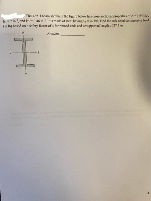 The 3-in. I beam shown in the figure below has cross-sectional properties of A = 1.64 in?.
ln = 2 in.", and I2 =0.46 in.“. It is made of steel having Sy = 42 ksi. Find the safe axial compressive load
(in lb) based on a safety factor of 4 for pinned ends and unsupported length of 27.3 in.
2
Answer:
