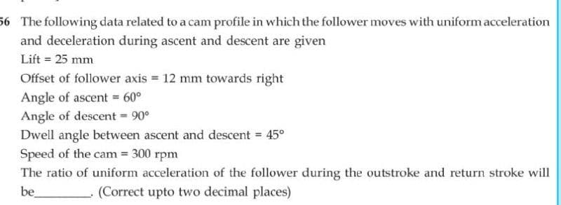 56 The following data related to a cam profile in which the follower moves with uniform acceleration
and deceleration during ascent and descent are given
Lift = 25 mm
Offset of follower axis = 12 mm towards right
Angle of ascent = 60°
Angle of descent = 90°
Dwell angle between ascent and descent = 45°
Speed of the cam = 300 rpm
The ratio of uniform acceleration of the follower during the outstroke and return stroke will
be
(Correct upto two decimal places)
