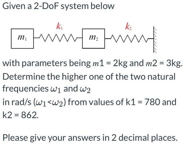 Given a 2-DoF system below
winwind
k,
k.
m2
with parameters being m1 = 2kg and m2 = 3kg.
%3D
Determine the higher one of the two natural
frequencies wi and w2
in rad/s (w1<w2) from values of k1 = 780 and
k2 = 862.
Please give your answers in 2 decimal places.
