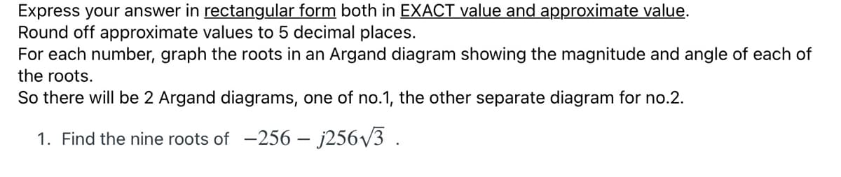 Express your answer in rectangular form both in EXACT value and approximate value.
Round off approximate values to 5 decimal places.
For each number, graph the roots in an Argand diagram showing the magnitude and angle of each of
the roots.
So there will be 2 Argand diagrams, one of no.1, the other separate diagram for no.2.
1. Find the nine roots of -256 – j256/3 .
