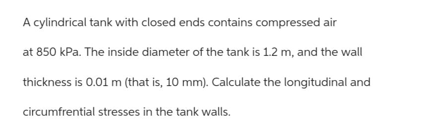 A cylindrical tank with closed ends contains compressed air
at 850 kPa. The inside diameter of the tank is 1.2 m, and the wall
thickness is 0.01 m (that is, 10 mm). Calculate the longitudinal and
circumfrential stresses in the tank walls.