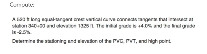 Compute:
A 520 ft long equal-tangent crest vertical curve connects tangents that intersect at
station 340+00 and elevation 1325 ft. The initial grade is +4.0% and the final grade
is -2.5%.
Determine the stationing and elevation of the PVC, PVT, and high point.