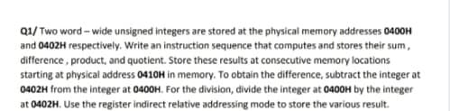 Q1/ Two word - wide unsigned integers are stored at the physical memory addresses 0400H
and 0402H respectively. Write an instruction sequence that computes and stores their sum,
difference, product, and quotient. Store these results at consecutive memory locations
starting at physical address 0410H in memory. To obtain the difference, subtract the integer at
0402H from the integer at 0400H. For the division, divide the integer at 0400H by the integer
at 0402H. Use the register indirect relative addressing mode to store the various result.
