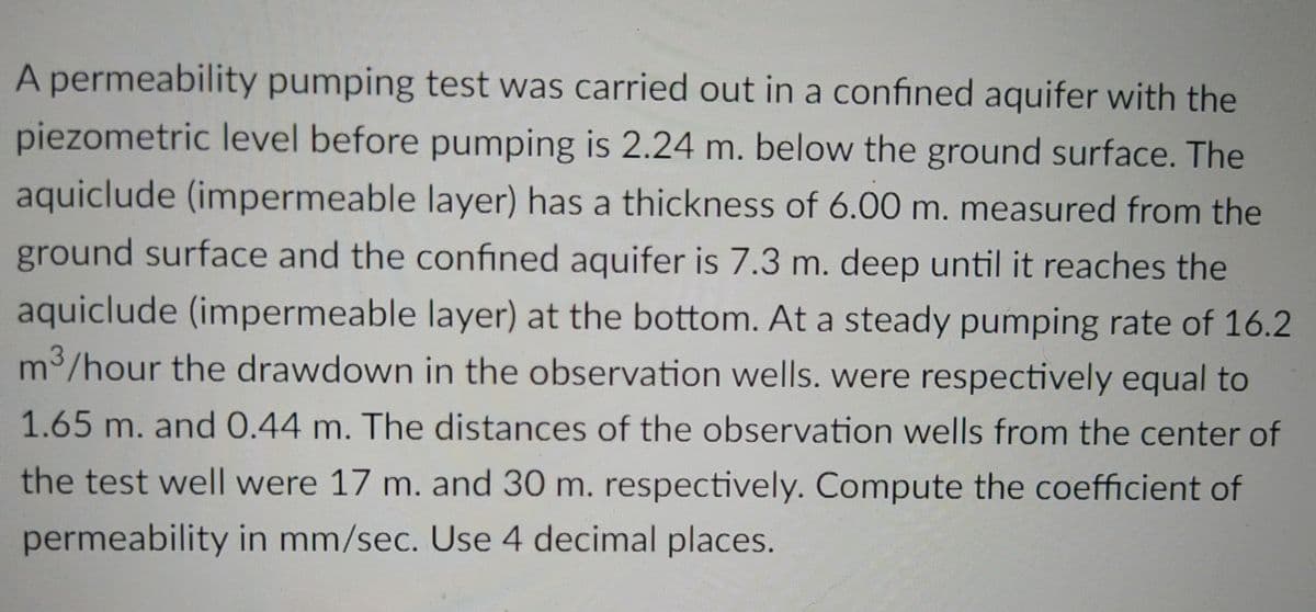 A permeability pumping test was carried out in a confined aquifer with the
piezometric level before pumping is 2.24 m. below the ground surface. The
aquiclude (impermeable layer) has a thickness of 6.00 m. measured from the
ground surface and the confined aquifer is 7.3 m. deep until it reaches the
aquiclude (impermeable layer) at the bottom. At a steady pumping rate of 16.2
m³/hour the drawdown in the observation wells. were respectively equal to
1.65 m. and 0.44 m. The distances of the observation wells from the center of
the test well were 17 m. and 30 m. respectively. Compute the coefficient of
permeability in mm/sec. Use 4 decimal places.