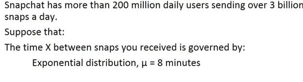 Snapchat has more than 200 million daily users sending over 3 billion
snaps a day.
Suppose that:
The time X between snaps you received is governed by:
Exponential distribution, u = 8 minutes