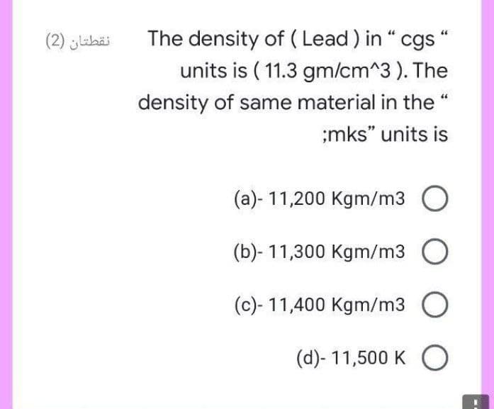 The density of ( Lead ) in “ cgs “
units is ( 11.3 gm/cm^3 ). The
44
نقطتان )2(
density of same material in the “
;mks" units is
(a)- 11,200 Kgm/m3 O
(b)- 11,300 Kgm/m3 O
(c)- 11,400 Kgm/m3 O
(d)- 11,500 K O
