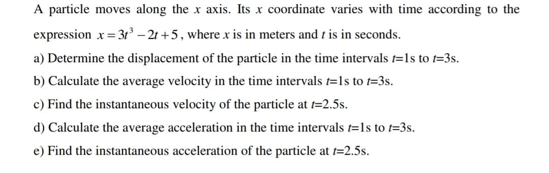 A particle moves along the x axis. Its x coordinate varies with time according to the
expression x = 3t° – 2t +5, where x is in meters and t is in seconds.
a) Determine the displacement of the particle in the time intervals t=1s to t=3s.
b) Calculate the average velocity in the time intervals t=1s to t=3s.
c) Find the instantaneous velocity of the particle at t=2.5s.
d) Calculate the average acceleration in the time intervals t=1s to t=3s.
e) Find the instantaneous acceleration of the particle at t=2.5s.
