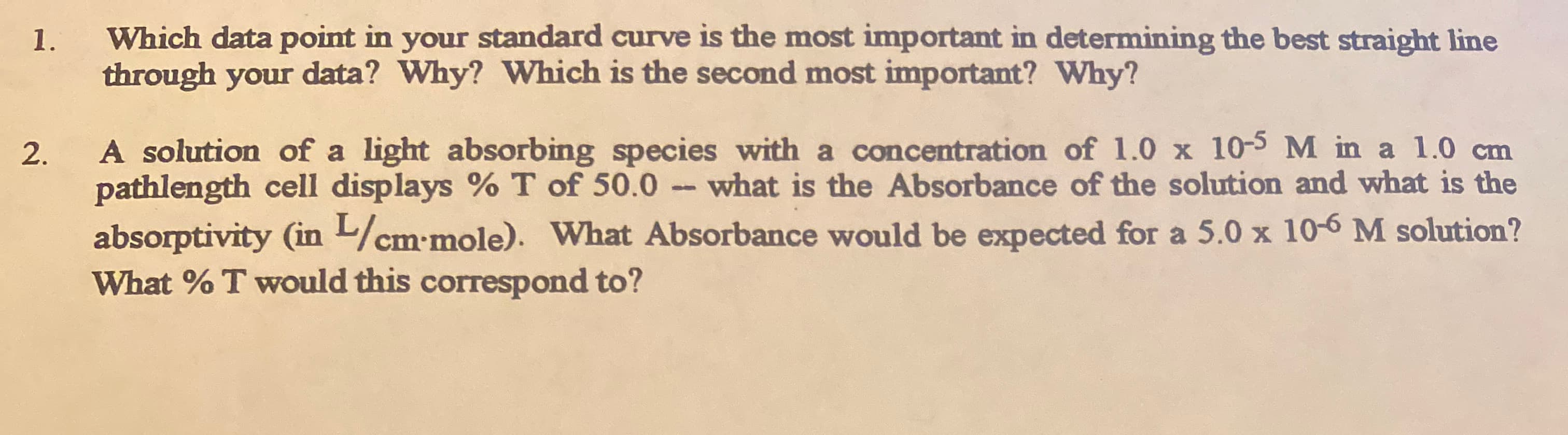 Which data point in your standard curve is the most important in determining the best straight line
1.
through your data? Why? Which is the second most important? Why?
pathlength cell displays % T of 50.0 what is the Absorbance of the solution and what is the
absorptivity (in /cm-mole). What Absorbance would be expected for a 5.0 x 10-6 M solution?
What % T would this correspond to?
2.
A solution of a light absorbing species with a concentration of 1.0 x 10-5M in a 1.0 cm
