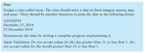 Date
Design a class called Date. The class should store a date in three integers: month, day,
and year. There should be member functions to print the date in the following forms:
12/25/2014
December 25, 2014
25 December 2014
Demonstrate the class by writing a complete program implementing it.
Input Validation: Do not accept values for the day greater than 31 or less than 1. Do
not accept values for the month greater than 12 or less than 1.