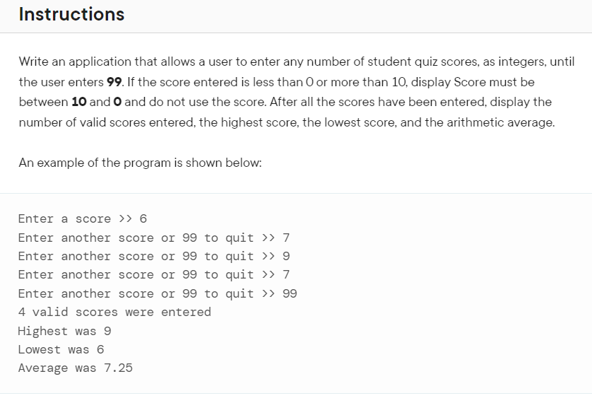 Instructions
Write an application that allows a user to enter any number of student quiz scores, as integers, until
the user enters 99. If the score entered is less than O or more than 10, display Score must be
between 10 and O and do not use the score. After all the scores have been entered, display the
number of valid scores entered, the highest score, the lowest score, and the arithmetic average.
An example of the program is shown below:
Enter a score >> 6
Enter another score or 99 to quit >> 7
Enter another score or 99 to quit >> 9
Enter another score or 99 to quit >> 7
Enter another score or 99 to quit >> 99
4 valid scores were entered
Highest was 9
Lowest was 6
Average was 7.25