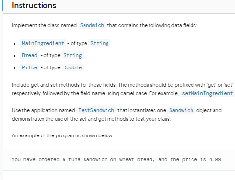 Instructions
Implement the class named Sandwich that contains the following data fields:
• MainIngredient - of type String
Bread - of type String
• Price - of type Double
Include get and set methods for these fields. The methods should be prefixed with 'get' or 'set'
respectively, followed by the field name using camel case. For example, setMainIngredient
Use the application named TestSandwich that instantiates one Sandwich object and
demonstrates the use of the set and get methods to test your class.
An example of the program is shown below.
You have ordered a tuna sandwich on wheat bread, and the price is 4.99