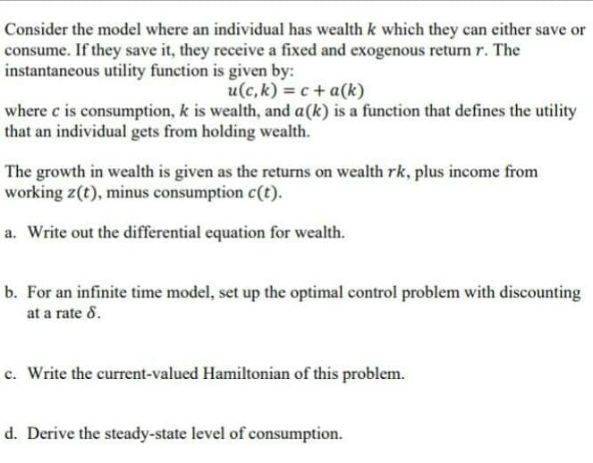 Consider the model where an individual has wealth k which they can either save or
consume. If they save it, they receive a fixed and exogenous return r. The
instantaneous utility function is given by:
u(c, k) = c + a(k)
where c is consumption, k is wealth, and a(k) is a function that defines the utility
that an individual gets from holding wealth.
The growth in wealth is given as the returns on wealth rk, plus income from
working z(t), minus consumption c(t).
a. Write out the differential equation for wealth.
b. For an infinite time model, set up the optimal control problem with discounting
at a rate 8.
c. Write the current-valued Hamiltonian of this problem.
d. Derive the steady-state level of consumption.
