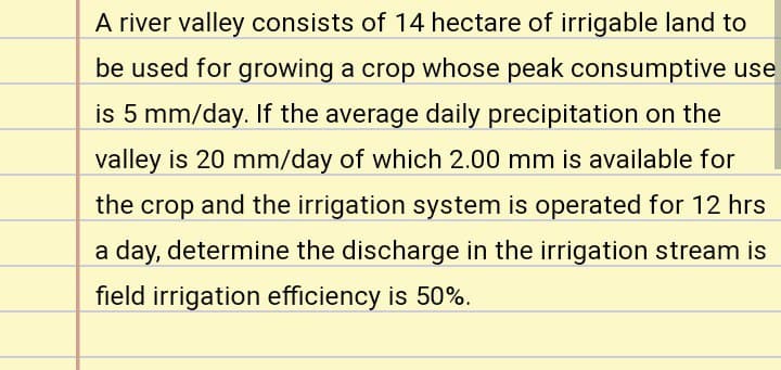 A river valley consists of 14 hectare of irrigable land to
be used for growing a crop whose peak consumptive use
is 5 mm/day. If the average daily precipitation on the
valley is 20 mm/day of which 2.00 mm is available for
the crop and the irrigation system is operated for 12 hrs
a day, determine the discharge in the irrigation stream is
field irrigation efficiency is 50%.
