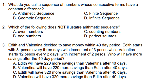 1. What do you call a sequence of numbers whose consecutive terms have a
constant difference?
A. Arithmetic Sequence
B. Geomtric Sequnce
C. Finite Sequence
D. Infinite Sequence
2. Which of the following does NOT illustatre arithmetic sequence?
C. counting numbers
D. perfect squares
A. even numbers
B. odd numbers
3. Edith and Valentina decided to save money within 40 day period. Edith starts
with 8 pesos every three days with increment of 3 pesos while Valentina
starts 12 pesos every 2 days with increment of 2 pesos. Who will have more
savings after the 40 day period?
A. Edith will have 220 more savings than Valentina after 40 days.
B. Valemtina will have 220 more savings than Edith after 40 days.
C. Edith will have 320 more savings than Valentina after 40 days.
D. Valentina will have 320 more savings than Edith after 40 days.
