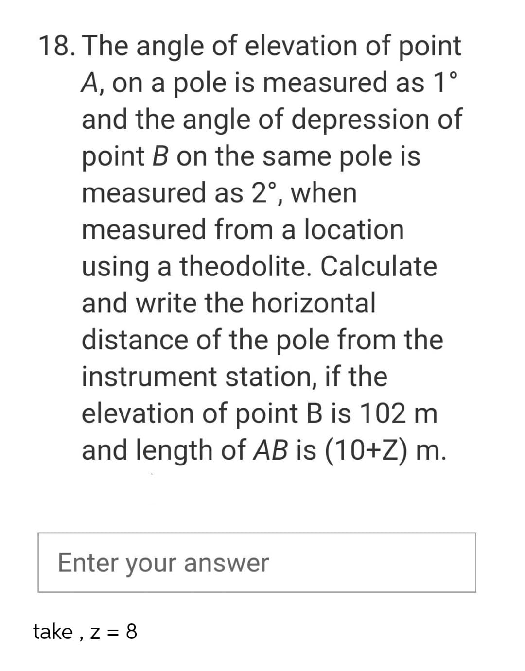18. The angle of elevation of point
A, on a pole is measured as 1°
and the angle of depression of
point B on the same pole is
measured as 2°, when
measured from a location
using a theodolite. Calculate
and write the horizontal
distance of the pole from the
instrument station, if the
elevation of point B is 102 m
and length of AB is (10+Z) m.
Enter your answer
take , z = 8
