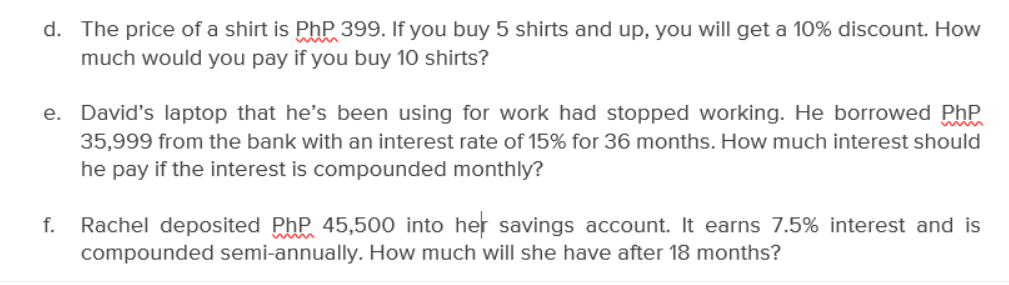 d. The price of a shirt is PhP 399. If you buy 5 shirts and up, you will get a 10% discount. How
much would you pay if you buy 10 shirts?
e. David's laptop that he's been using for work had stopped working. He borrowed Php
35,999 from the bank with an interest rate of 15% for 36 months. How much interest should
he pay if the interest is compounded monthly?
f.
Rachel deposited PhP 45,500 into her savings account. It earns 7.5% interest and is
compounded semi-annually. How much will she have after 18 months?