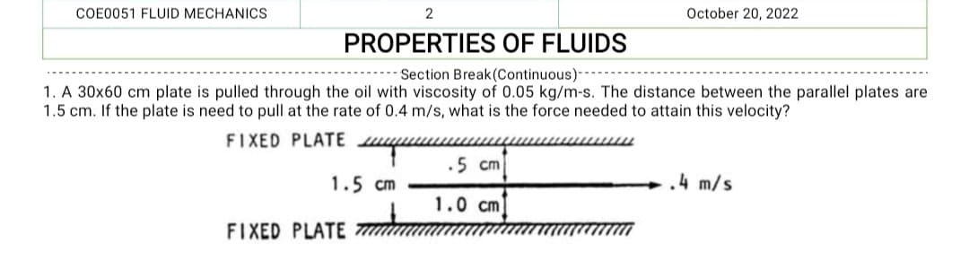 COE0051 FLUID MECHANICS
2
PROPERTIES OF FLUIDS
Section Break (Continuous)-
1. A 30x60 cm plate is pulled through the oil with viscosity of 0.05 kg/m-s. The distance between the parallel plates are
1.5 cm. If the plate is need to pull at the rate of 0.4 m/s, what is the force needed to attain this velocity?
FIXED PLATE лиши
1.5 cm
FIXED PLATE
October 20, 2022
.5 cm
1.0 cm
.4 m/s