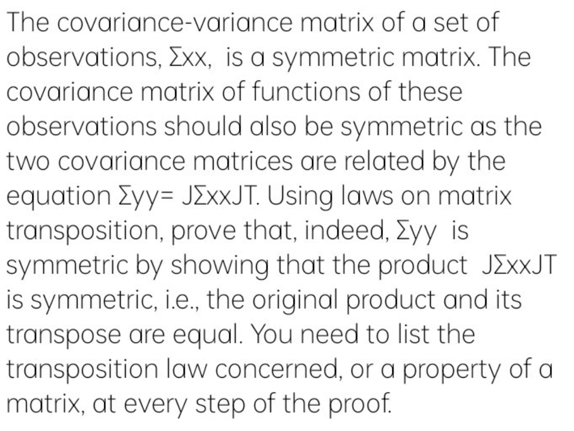 The covariance-variance matrix of a set of
observations, xx, is a symmetric matrix. The
Covariance matrix of functions of these
observations should also be symmetric as the
two covariance matrices are related by the
equation Eyy= JEXXJT. Using laws on matrix
transposition, prove that, indeed, Eyy is
symmetric by showing that the product JEXXJT
is symmetric, i.e., the original product and its
transpose are equal. You need to list the
transposition law concerned, or a property of a
matrix, at every step of the proof.
