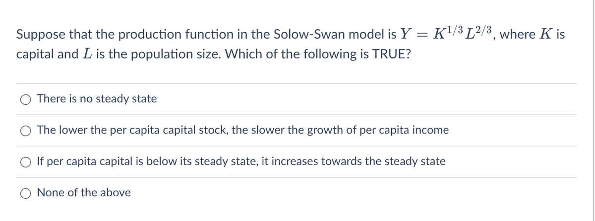 K1/3 L2/3, where K is
=
Suppose that the production function in the Solow-Swan model is Y
capital and L is the population size. Which of the following is TRUE?
There is no steady state
The lower the per capita capital stock, the slower the growth of per capita income
If per capita capital is below its steady state, it increases towards the steady state
None of the above