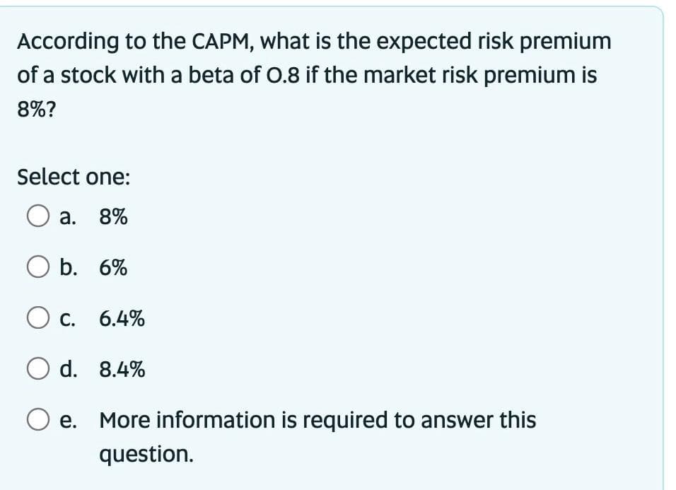 According to the CAPM, what is the expected risk premium
of a stock with a beta of 0.8 if the market risk premium is
8%?
Select one:
O a. 8%
O b. 6%
O c. 6.4%
O d. 8.4%
O e. More information is required to answer this
question.