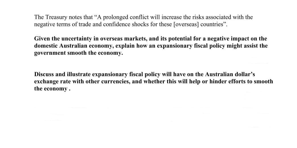The Treasury notes that "A prolonged conflict will increase the risks associated with the
negative terms of trade and confidence shocks for these [overseas] countries".
Given the uncertainty in overseas markets, and its potential for a negative impact on the
domestic Australian economy, explain how an expansionary fiscal policy might assist the
government smooth the economy.
Discuss and illustrate expansionary fiscal policy will have on the Australian dollar's
exchange rate with other currencies, and whether this will help or hinder efforts to smooth
the economy.