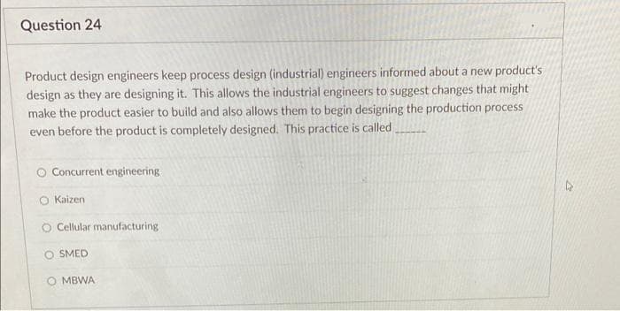 Question 24
Product design engineers keep process design (industrial) engineers informed about a new product's
design as they are designing it. This allows the industrial engineers to suggest changes that might
make the product easier to build and also allows them to begin designing the production process
even before the product is completely designed. This practice is called.
O Concurrent engineering
O Kaizen
Cellular manufacturing
O SMED
MBWA
