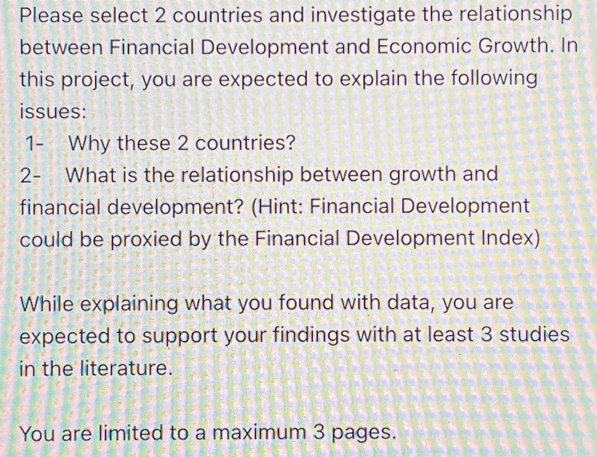 Please select 2 countries and investigate the relationship
between Financial Development and Economic Growth. In
this project, you are expected to explain the following
issues:
1- Why these 2 countries?
2- What is the relationship between growth and
financial development? (Hint: Financial Development
could be proxied by the Financial Development Index)
While explaining what you found with data, you are
expected to support your findings with at least 3 studies
in the literature.
You are limited to a maximum 3 pages.