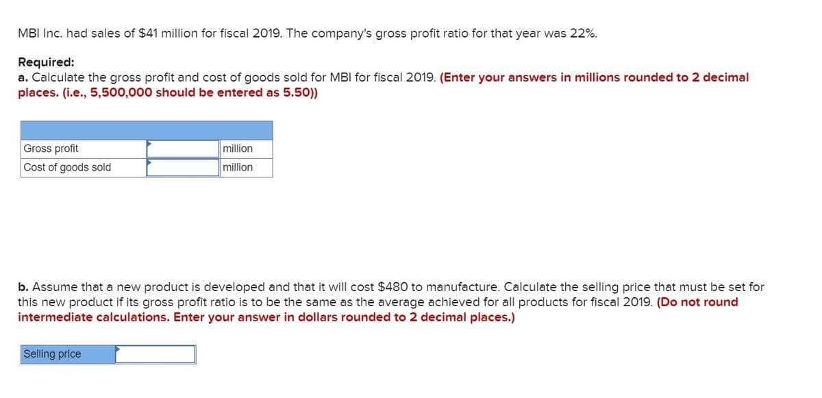 MBI Inc. had sales of $41 million for fiscal 2019. The company's gross profit ratio for that year was 22%.
Required:
a. Calculate the gross profit and cost of goods sold for MBI for fiscal 2019. (Enter your answers in millions rounded to 2 decimal
places. (i.e., 5,500,000 should be entered as 5.50))
Gross profit
Cost of goods sold
million
million
b. Assume that a new product is developed and that it will cost $480 to manufacture. Calculate the selling price that must be set for
this new product if its gross profit ratio is to be the same as the average achieved for all products for fiscal 2019. (Do not round
intermediate calculations. Enter your answer in dollars rounded to 2 decimal places.)
Selling price