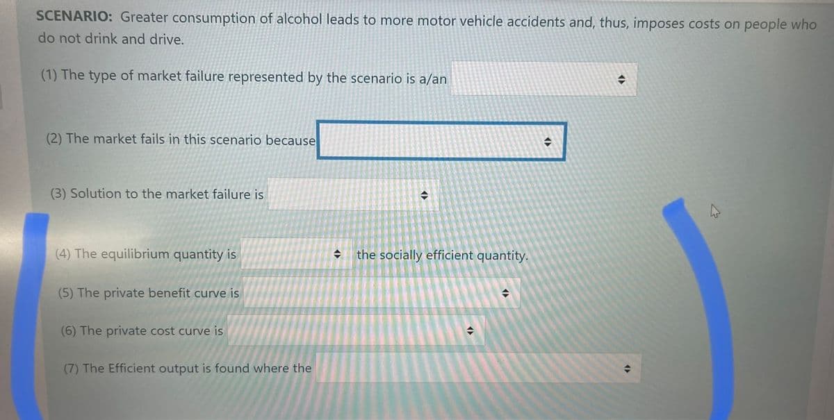 SCENARIO: Greater consumption of alcohol leads to more motor vehicle accidents and, thus, imposes costs on people who
do not drink and drive.
(1) The type of market failure represented by the scenario is a/an
(2) The market fails in this scenario because
(3) Solution to the market failure is
(4) The equilibrium quantity is
(5) The private benefit curve is
(6) The private cost curve is
(7) The Efficient output is found where the
<>
→
<(
the socially efficient quantity.
◆
(
(
→
→