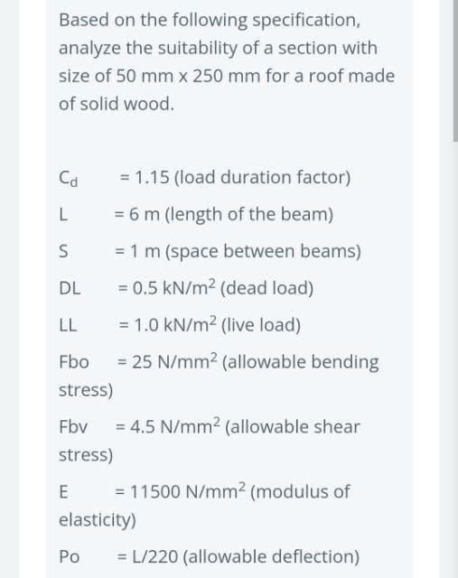 Based on the following specification,
analyze the suitability of a section with
size of 50 mm x 250 mm for a roof made
of solid wood.
Cd
L
S
DL
LL
Fbo
stress)
Fbv
stress)
E
= 1.15 (load duration factor)
= 6 m (length of the beam)
= 1 m (space between beams)
= 0.5 kN/m² (dead load)
= 1.0 kN/m² (live load)
= 25 N/mm² (allowable bending
Po
= 4.5 N/mm² (allowable shear
= 11500 N/mm² (modulus of
elasticity)
= L/220 (allowable deflection)