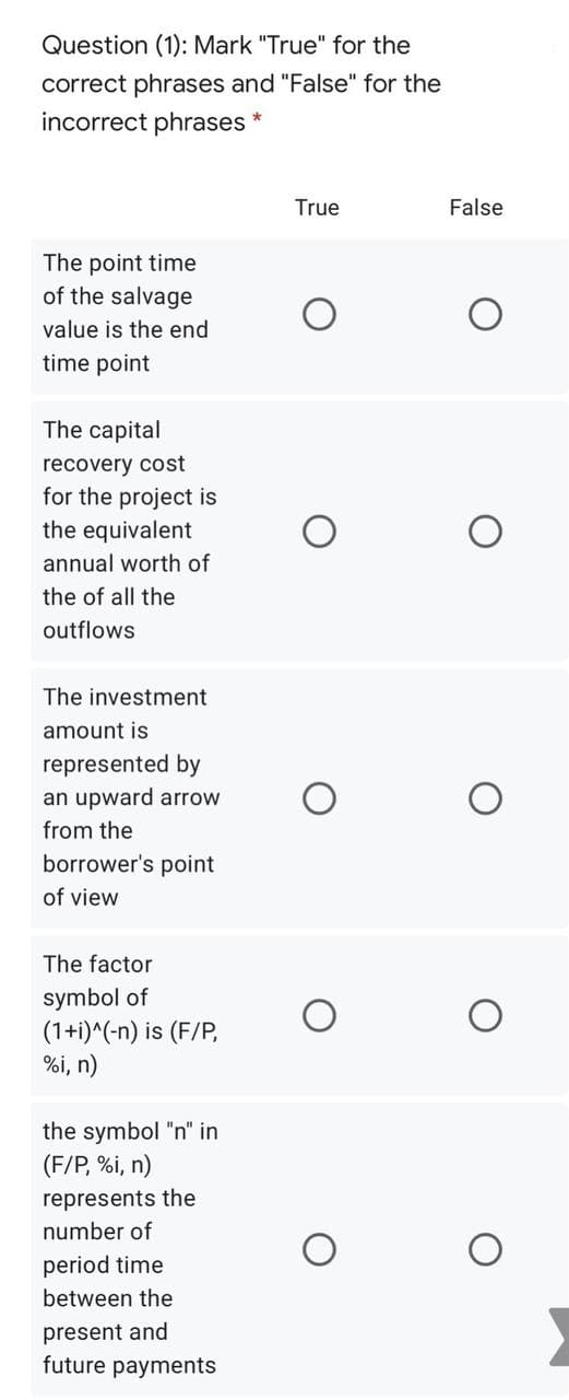 Question (1): Mark "True" for the
correct phrases and "False" for the
incorrect phrases
True
False
The point time
of the salvage
value is the end
time point
The capital
recovery cost
for the project is
the equivalent
annual worth of
the of all the
outflows
The investment
amount is
represented by
an upward arrow
from the
borrower's point
of view
The factor
symbol of
(1+i)^(-n) is (F/P,
%i, n)
the symbol "n" in
(F/P, %i, n)
represents the
number of
period time
between the
present and
future payments
