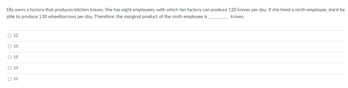 Ella owns a factory that produces kitchen knives. She has eight employees, with which her factory can produce 120 knives per day. If she hired a ninth employee, she'd be
knives.
able to produce 130 wheelbarrows per day. Therefore, the marginal product of the ninth employee is
O 12
O 10
O 15
O 14
O 11