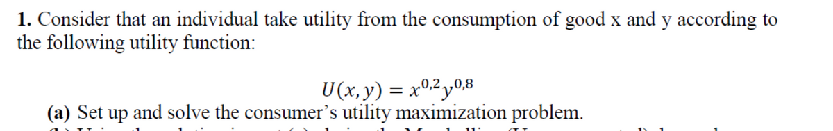 1. Consider that an individual take utility from the consumption of good x and y according to
the following utility function:
U(x, y) = x0,2y0,8
(a) Set up and solve the consumer's utility maximization problem.