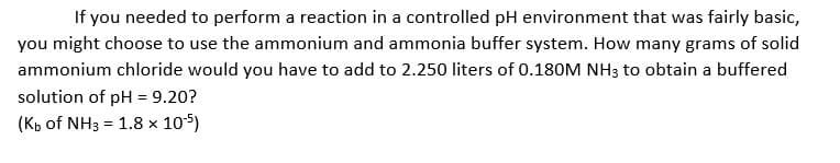 If you needed to perform a reaction in a controlled pH environment that was fairly basic,
you might choose to use the ammonium and ammonia buffer system. How many grams of solid
ammonium chloride would you have to add to 2.250 liters of 0.180M NH3 to obtain a buffered
solution of pH = 9.20?
(Kb of NH3 = 1.8 x 105)
