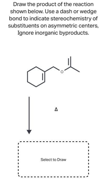Draw the product of the reaction
shown below. Use a dash or wedge
bond to indicate stereochemistry of
substituents on asymmetric centers,
Ignore inorganic byproducts.
Δ
Select to Draw