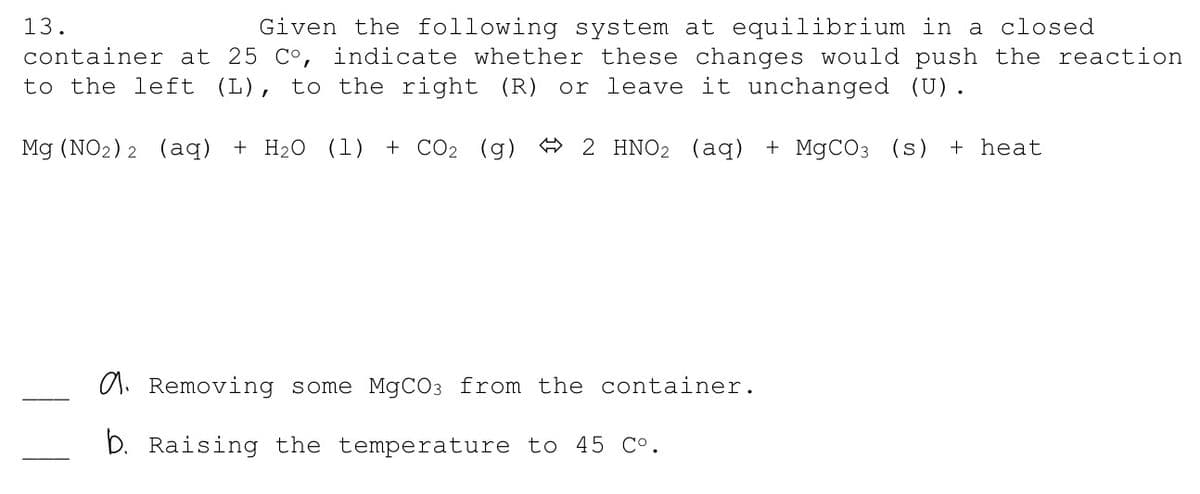 13.
Given the following system at equilibrium in a closed
container at 25 C°, indicate whether these changes would push the reaction
to the left (L), to the right (R)
or leave it unchanged (U).
Mg (NO2) 2 (aq)
+ H2O (1) + CO2 (g) A 2 HNO2 (aq) + MgCO3 (s) + heat
a. Removing some MGCO3 from the container.
D. Raising the temperature to 45 Co.

