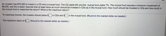 An investor has $75,000 to invest in a CD and a mutual fund. The CD yieids 9% and the mutual fund yields 7%. The mutual fund requires a minimum investment of
$9,000, and the investor requires that at least twice as much should be invested in CDs as in the mutual fund. How much should be invested in CDs and how much in
the mutual fund to maximize the retum? What is the maximum returm?
To maximize income, the investor should place s in CDs and sn the mutual fund. (Round to the nearest dollar as needed.)
The maximum retum is S (Round to the nearest de
lar as needed.)
