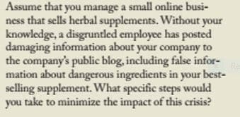Assume that you manage a small online busi-
ness that sells herbal supplements. Without your
knowledge, a disgruntled employee has posted
damaging information about your company to
the company's public blog, including false infor-
mation about dangerous ingredients in your best-
selling supplement. What specific steps would
you take to minimize the impact of this crisis?
