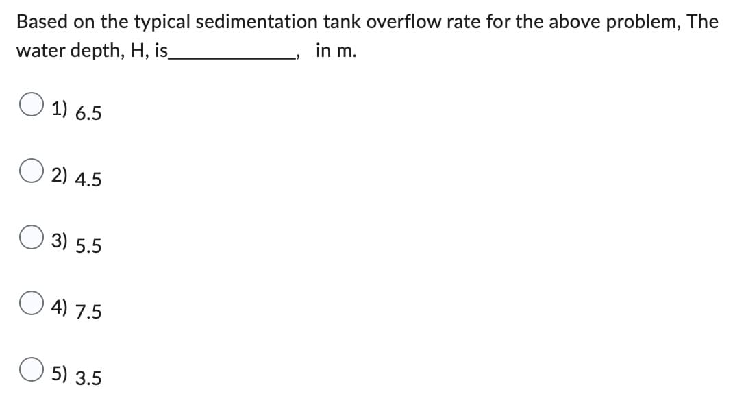Based on the typical sedimentation tank overflow rate for the above problem, The
in m.
water depth, H, is_
1) 6.5
2) 4.5
3) 5.5
4) 7.5
5) 3.5