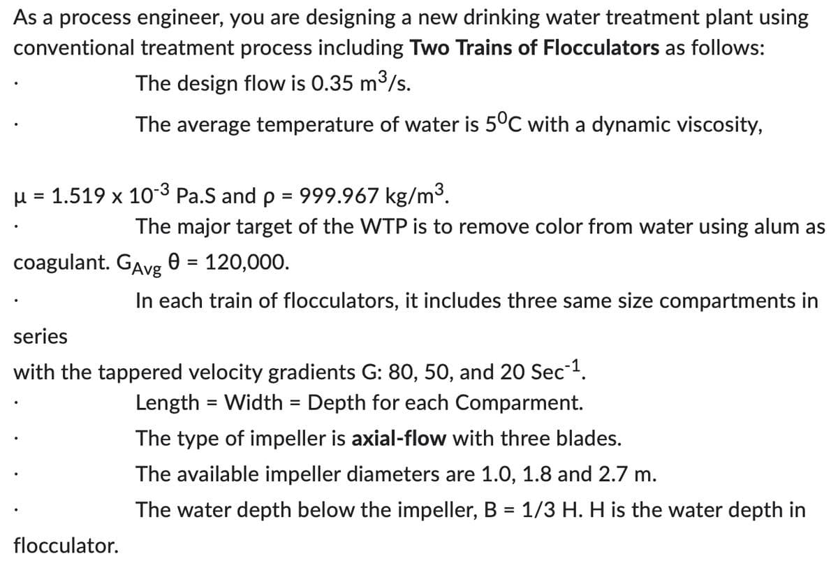As a process engineer, you are designing a new drinking water treatment plant using
conventional treatment process including Two Trains of Flocculators as follows:
The design flow is 0.35 m³/s.
The average temperature of water is 5°C with a dynamic viscosity,
μ = 1.519 x 10-3 Pa.S and p
=
999.967 kg/m³.
The major target of the WTP is to remove color from water using alum as
coagulant. GAvg 0 = 120,000.
In each train of flocculators, it includes three same size compartments in
series
with the tappered velocity gradients G: 80, 50, and 20 Sec-¹.
Length = Width = Depth for each Comparment.
The type of impeller is axial-flow with three blades.
The available impeller diameters are 1.0, 1.8 and 2.7 m.
The water depth below the impeller, B = 1/3 H. H is the water depth in
flocculator.
