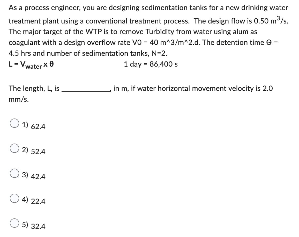 As a process engineer, you are designing sedimentation tanks for a new drinking water
treatment plant using a conventional treatment process. The design flow is 0.50 m³/s.
The major target of the WTP is to remove Turbidity from water using alum as
coagulant with a design overflow rate V0 = 40 m^3/m^2.d. The detention time
4.5 hrs and number of sedimentation tanks, N=2.
=
L = Vwater x
1 day = 86,400 s
The length, L, is
in m, if water horizontal movement velocity is 2.0
mm/s.
1) 62.4
2) 52.4
3) 42.4
4) 22.4
5) 32.4