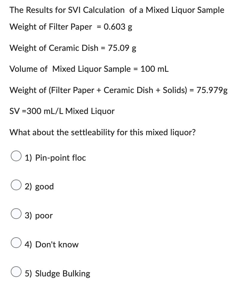 The Results for SVI Calculation of a Mixed Liquor Sample
Weight of Filter Paper = 0.603 g
Weight of Ceramic Dish = 75.09 g
Volume of Mixed Liquor Sample = 100 mL
Weight of (Filter Paper + Ceramic Dish + Solids) = 75.979g
SV =300 mL/L Mixed Liquor
What about the settleability for this mixed liquor?
1) Pin-point floc
O2) good
3) poor
O4) Don't know
5) Sludge Bulking