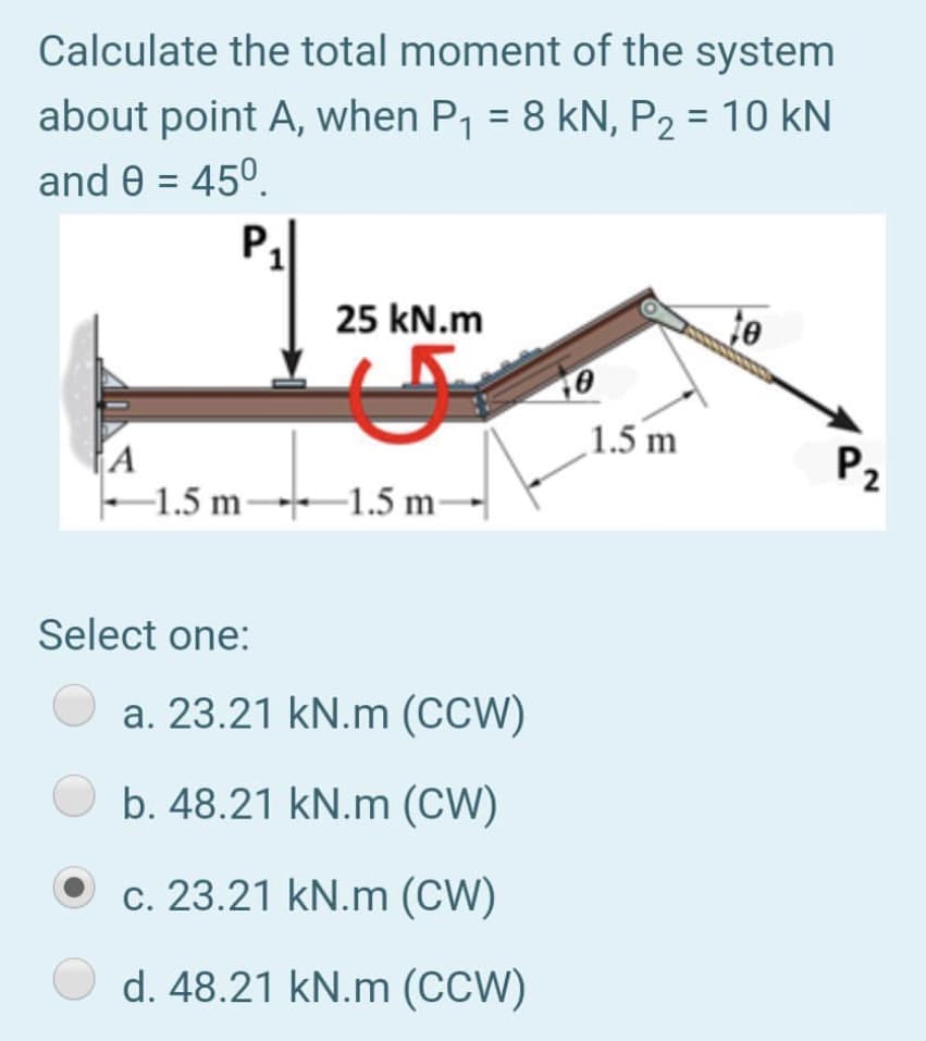 Calculate the total moment of the system
about point A, when P1 = 8 kN, P2 = 10 kN
and 0 = 45°.
%3D
%3D
25 kN.m
1.5 m
A
–1.5 m-
P2
→1.5 m-
Select one:
a. 23.21 kN.m (CCW)
b. 48.21 kN.m (CW)
c. 23.21 kN.m (CW)
d. 48.21 kN.m (CCW)
