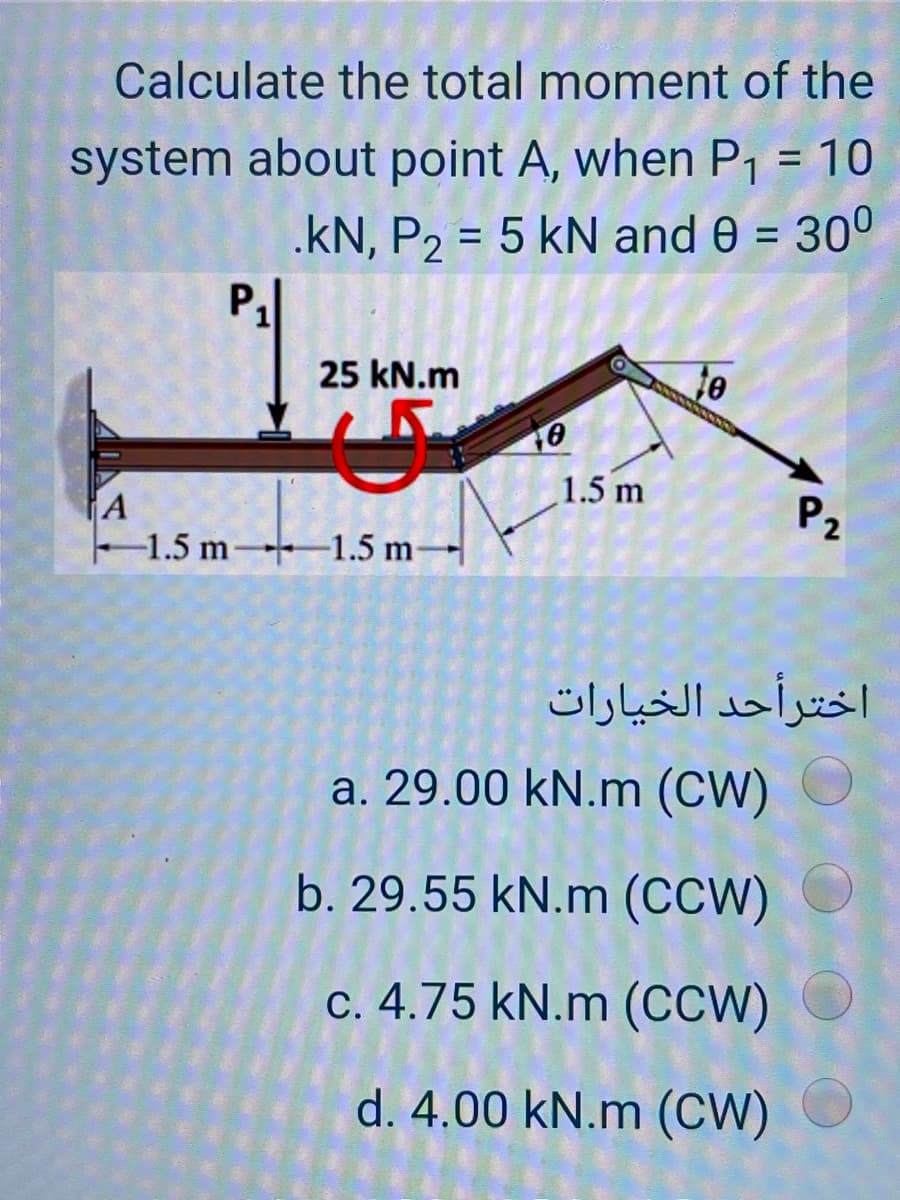Calculate the total moment of the
system about point A, when P1 = 10
.kN, P2 = 5 kN and 0 = 30°
%3D
%3D
P,
25 kN.m
1.5 m
A
-1.5 m 1.5 m-
P2
اخترأحد الخيارات
a. 29.00 kN.m (CW)
b. 29.55 kN.m (CCW)
c. 4.75 kN.m (CCW)
d. 4.00 kN.m (CW)
