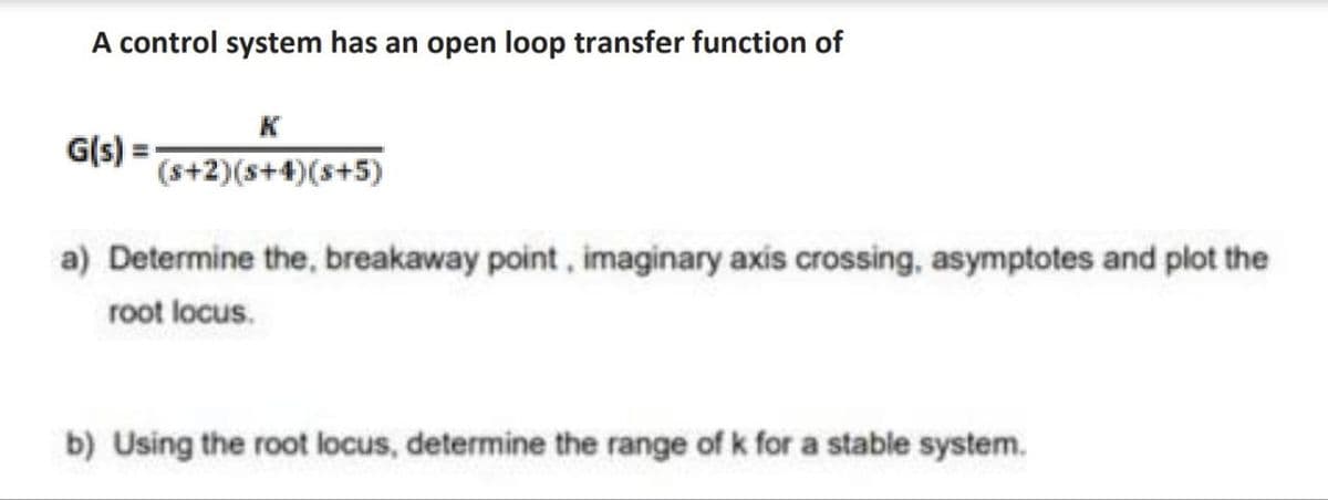 A control system has an open loop transfer function of
G(s)
(s+2)(s+4)(s+5)
a) Determine the, breakaway point, imaginary axis crossing, asymptotes and plot the
root locus.
b) Using the root locus, determine the range of k for a stable system.